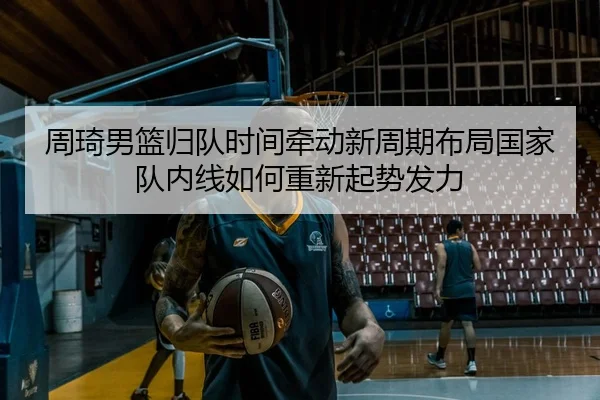 周琦男篮归队时间牵动新周期布局国家队内线如何重新起势发力